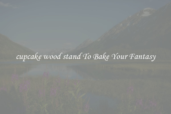 cupcake wood stand To Bake Your Fantasy