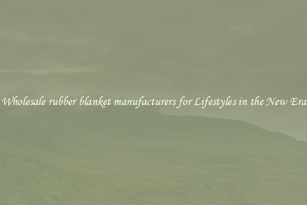 Wholesale rubber blanket manufacturers for Lifestyles in the New Era